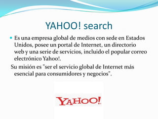 YAHOO! search
 Es una empresa global de medios con sede en Estados
Unidos, posee un portal de Internet, un directorio
web y una serie de servicios, incluido el popular correo
electrónico Yahoo!.
Su misión es "ser el servicio global de Internet más
esencial para consumidores y negocios".
 