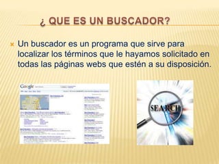  Un buscador es un programa que sirve para
localizar los términos que le hayamos solicitado en
todas las páginas webs que estén a su disposición.
 