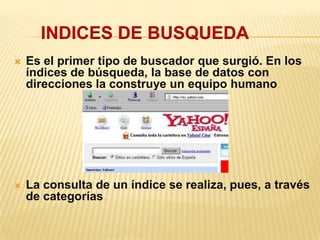  Es el primer tipo de buscador que surgió. En los
índices de búsqueda, la base de datos con
direcciones la construye un equipo humano.
 La consulta de un índice se realiza, pues, a través
de categorías.
INDICES DE BUSQUEDA
 