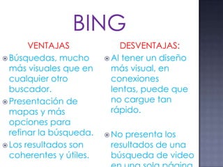 VENTAJAS
 Búsquedas, mucho
más visuales que en
cualquier otro
buscador.
 Presentación de
mapas y más
opciones para
refinar la búsqueda.
 Los resultados son
coherentes y útiles.
DESVENTAJAS:
 Al tener un diseño
más visual, en
conexiones
lentas, puede que
no cargue tan
rápido.
 No presenta los
resultados de una
búsqueda de video
 