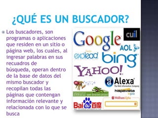  Los buscadores, son
programas o aplicaciones
que residen en un sitio o
página web, los cuales, al
ingresar palabras en sus
recuadros de
búsqueda, operan dentro
de la base de datos del
mismo buscador y
recopilan todas las
páginas que contengan
información relevante y
relacionada con lo que se
busca
 