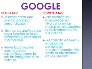 VENTAJAS:
 -Puedes crear una
pagina principal
personalizada
 -Usa varias arañas web
cuya función es la de
recolectar y ordenar la
información.
 -Tiene buscadores
para archivos
específicos como lo
son las imágenes y las
noticias.
DESVENTAJAS:
 -No realizan las
búsquedas "en
vivo", sino en las
copias de las páginas
que almacenan en
sus índices.
 -Recolecta cookies y
otros datos
personales
constantemente, viol
ando la privacidad
de los usuarios.
GOOGLE
 
