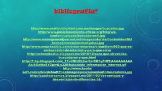 bibliografia*
http://www.orafipublicidad.com.mx/images/buscador.jpg
http://www.posicionamiento-eficaz.org/blog/wp-
content/uploads/buscadores4.jpg
http://www.managementjournal.net/images/stories/Contenidos/MJ
_tecno/Innovacion/mailyahoo.jpg
http://www.empresamia.com/crear-empresa/crear/item/663-que-es-
un-buscador-de-internet-y-para-que-sirve
http://ochomitastic.blogspot.mx/2010/12/para-que-sirven-los-
buscadores-y-que.html
http://1.bp.blogspot.com/_1FJdNIzQLbw/SsICB5yZNPI/AAAAAAAAA
Ak/SGeMoSYZpwU/s320/buscando_informacion_internet.gif
http://www.koala-
soft.com/sites/default/files/images/poscionamientoBuscadores.jpg
http://caarlosraamos.blogspot.mx/2011/03/desventajas-y-
desventajas-de-diferentes.html
 