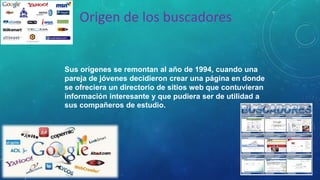 Origen de los buscadores
Sus orígenes se remontan al año de 1994, cuando una
pareja de jóvenes decidieron crear una página en donde
se ofreciera un directorio de sitios web que contuvieran
información interesante y que pudiera ser de utilidad a
sus compañeros de estudio.
 