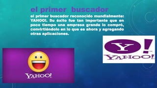 el primer buscador
el primer buscador reconocido mundialmente:
YAHOO!. Su éxito fue tan importante que en
poco tiempo una empresa grande lo compró,
convirtiéndolo en lo que es ahora y agregando
otras aplicaciones.
 