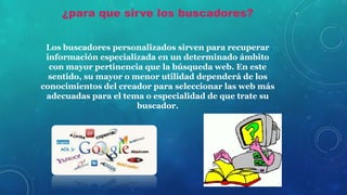 ¿para que sirve los buscadores?
Los buscadores personalizados sirven para recuperar
información especializada en un determinado ámbito
con mayor pertinencia que la búsqueda web. En este
sentido, su mayor o menor utilidad dependerá de los
conocimientos del creador para seleccionar las web más
adecuadas para el tema o especialidad de que trate su
buscador.
 