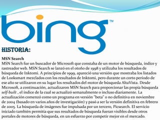 MSN Search
MSN Search fue un buscador de Microsoft que constaba de un motor de búsqueda, índice y
rastreador web. MSN Search se lanzó en el otoño de 1998 y utilizaba los resultados de
búsqueda de Inktomi. A principios de 1999, apareció una versión que mostraba los listados
de Looksmart mezclados con los resultados de Inktomi, pero durante un corto periodo de
ese año se utilizaron en su lugar los resultados del motor de búsqueda AltaVista. Desde
Microsoft, a continuación, actualizaron MSN Search para proporcionar las propia búsqueda
self-built , el índice de la cual se actualizó semanalmente o incluso diariamente. La
actualización comenzó como un programa en versión "beta" o no definitiva en noviembre
de 2004 (basado en varios años de investigación) y pasó a ser la versión definitiva en febrero
de 2005. La búsqueda de imágenes fue impulsada por un tercero, Picsearch. El servicio
iniciado también permitía que sus resultados de búsqueda fueran visibles desde otros
portales de motores de búsqueda, en un esfuerzo por competir mejor en el mercado.

 
