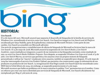 Live Search
El 21 de marzo del 2007, Microsoft anunció que separaría el desarrollo de búsquedas de la familia de servicios de
Windows Live, renombrando el servicio como Live Search. Live Search se integró en Live Search and Ad Platform
encabezada por Satya Nadella, parte de la plataforma y sistemas de Microsoft Division. Como parte de este
cambio, Live Search se consolidó con Microsoft adCenter.
Una serie de reorganizaciones y consolidaciones de ofertas de búsqueda de Microsoft se hicieron bajo la marca de
Live Search. El 23 de mayo de 2008, Microsoft anunció la suspensión de Live Search Books y Live Search
Academic, cuyos resultados se integraron a a partir de ese momento en las búsquedas normales; como resultado de
esto, se cerró Live Search Books Publisher Program. Poco después, se suspendió Windows Live Expo en el 2008, el 31 de
julio. Live Search Macros, un servicio que permitía a los usuarios crear sus propios motores de búsqueda
personalizada o utilizar las "macros" creadas por otros usuarios, también se suspendió poco después. El 15 de mayo de
2009 fue interrumpido el servicio Live Product Upload, que permitía a los comerciantes cargar la información de sus
productos en productos de Live Search. La reorganización final llegó cuando Live Search QnA fue renombrado como
MSN QnA el 18 de febrero de 2009, sin embargo, se suspendió posteriormente el 21 de mayo.
Microsoft reconoce que había un problema con la marca mientras la palabra "Live" permaneciera en el nombre. Como
un esfuerzo por crear una nueva identidad para servicios de búsqueda de Microsoft, Live Search oficialmente fue
reemplazado por Bing el 3 de junio de 2009.

 