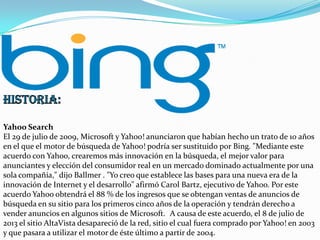 Yahoo Search
El 29 de julio de 2009, Microsoft y Yahoo! anunciaron que habían hecho un trato de 10 años
en el que el motor de búsqueda de Yahoo! podría ser sustituido por Bing. "Mediante este
acuerdo con Yahoo, crearemos más innovación en la búsqueda, el mejor valor para
anunciantes y elección del consumidor real en un mercado dominado actualmente por una
sola compañía," dijo Ballmer . "Yo creo que establece las bases para una nueva era de la
innovación de Internet y el desarrollo" afirmó Carol Bartz, ejecutivo de Yahoo. Por este
acuerdo Yahoo obtendrá el 88 % de los ingresos que se obtengan ventas de anuncios de
búsqueda en su sitio para los primeros cinco años de la operación y tendrán derecho a
vender anuncios en algunos sitios de Microsoft. A causa de este acuerdo, el 8 de julio de
2013 el sitio AltaVista desapareció de la red, sitio el cual fuera comprado por Yahoo! en 2003
y que pasara a utilizar el motor de éste último a partir de 2004.

 