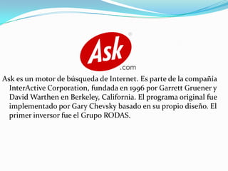 Ask es un motor de búsqueda de Internet. Es parte de la compañía
InterActive Corporation, fundada en 1996 por Garrett Gruener y
David Warthen en Berkeley, California. El programa original fue
implementado por Gary Chevsky basado en su propio diseño. El
primer inversor fue el Grupo RODAS.

 