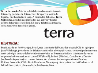 Terra Networks S.A. es la filial dedicada a contenidos de
Internet y portales de Internet del Grupo Telefónica de
España. Fue fundada en 1999. A mediados del 2004, Terra
Networks, decidió integrar todos sus activos y filiales
dentro del grupo Telefónica. En 2005, Telefónica integró a
Terra Networks dentro del grupo.

Fue fundada en Porto Alegre, Brasil, tras la compra del buscador español Olé en 1999 por
Juan Villalonga, presidente de Telefónica entre los años 1996 y 2000, siendo rápidamente un
actor principal dentro del mercado de servicios en Internet debido a la compra de varias
empresas latinoamericanas, como ZAZ (Brasil), Infosel (México), Gauchonet y Donde
(ambos de Argentina) así como a la creación y lanzamiento de portales en Estados
Unidos, Colombia, Chile, Perú, Honduras, Nicaragua y otros países convirtiéndose en el
líder de Internet en el mercado de habla castellana.

 