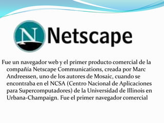 Fue un navegador web y el primer producto comercial de la
compañía Netscape Communications, creada por Marc
Andreessen, uno de los autores de Mosaic, cuando se
encontraba en el NCSA (Centro Nacional de Aplicaciones
para Supercomputadores) de la Universidad de Illinois en
Urbana-Champaign. Fue el primer navegador comercial

 