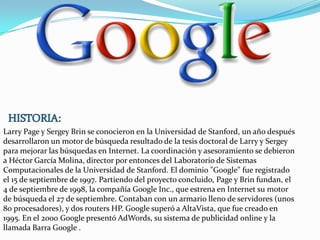 Larry Page y Sergey Brin se conocieron en la Universidad de Stanford, un año después
desarrollaron un motor de búsqueda resultado de la tesis doctoral de Larry y Sergey
para mejorar las búsquedas en Internet. La coordinación y asesoramiento se debieron
a Héctor García Molina, director por entonces del Laboratorio de Sistemas
Computacionales de la Universidad de Stanford. El dominio "Google" fue registrado
el 15 de septiembre de 1997. Partiendo del proyecto concluido, Page y Brin fundan, el
4 de septiembre de 1998, la compañía Google Inc., que estrena en Internet su motor
de búsqueda el 27 de septiembre. Contaban con un armario lleno de servidores (unos
80 procesadores), y dos routers HP. Google superó a AltaVista, que fue creado en
1995. En el 2000 Google presentó AdWords, su sistema de publicidad online y la
llamada Barra Google .

 