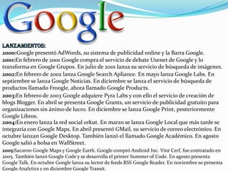 2000:Google presentó AdWords, su sistema de publicidad online y la Barra Google.
2001:En febrero de 2001 Google compra el servicio de debate Usenet de Google y lo
transforma en Google Grupos. En julio de 2001 lanza su servicio de búsqueda de imágenes.
2002:En febrero de 2002 lanza Google Search Apliance. En mayo lanza Google Labs. En
septiembre se lanza Google Noticias. En diciembre se lanza el servicio de búsqueda de
productos llamado Froogle, ahora llamado Google Products.
2003:En febrero de 2003 Google adquiere Pyra Labs y con ello el servicio de creación de
blogs Blogger. En abril se presenta Google Grants, un servicio de publicidad gratuito para
organizaciones sin ánimo de lucro. En diciembre se lanza Google Print, posteriormente
Google Libros.
2004:En enero lanza la red social orkut. En marzo se lanza Google Local que más tarde se
integraría con Google Maps. En abril presentó GMail, su servicio de correo electrónico. En
octubre lanzan Google Desktop. También lanzó el llamado Google Académico. En agosto
Google salió a bolsa en WallStreet.
2005:Sacaron Google Maps y Google Earth. Google compró Android Inc. Vint Cerf, fue contratado en
2005. También lanzó Google Code y se desarrolla el primer Summer of Code. En agosto presenta
Google Talk. En octubre Google lanza su lector de feeds RSS Google Reader. En noviembre se presenta
Google Analytics y en diciembre Google Transit.

 