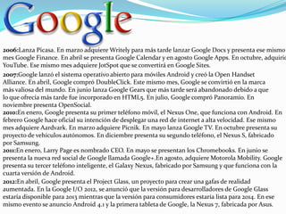 2006:Lanza Picasa. En marzo adquiere Writely para más tarde lanzar Google Docs y presenta ese mismo
mes Google Finance. En abril se presenta Google Calendar y en agosto Google Apps. En octubre, adquirió
YouTube. Ese mismo mes adquiere JotSpot que se convertirá en Google Sites.
2007:Google lanzó el sistema operativo abierto para móviles Android y creó la Open Handset
Alliance. En abril, Google compró DoubleClick. Este mismo mes, Google se convirtió en la marca
más valiosa del mundo. En junio lanza Google Gears que más tarde será abandonado debido a que
lo que ofrecía más tarde fue incorporado en HTML5. En julio, Google compró Panoramio. En
noviembre presenta OpenSocial.
2010:En enero, Google presenta su primer teléfono móvil, el Nexus One, que funciona con Android. En
febrero Google hace oficial su intención de desplegar una red de internet a alta velocidad. Ese mismo
mes adquiere Aardvark. En marzo adquiere Picnik. En mayo lanza Google TV. En octubre presenta su
proyecto de vehículos autónomos. En diciembre presenta su segundo teléfono, el Nexus S, fabricado
por Samsung.
2011:En enero, Larry Page es nombrado CEO. En mayo se presentan los Chromebooks. En junio se
presenta la nueva red social de Google llamada Google+.En agosto, adquiere Motorola Mobility. Google
presenta su tercer teléfono inteligente, el Galaxy Nexus, fabricado por Samsung y que funciona con la
cuarta versión de Android.
2012:En abril, Google presenta el Project Glass, un proyecto para crear una gafas de realidad
aumentada. En la Google I/O 2012, se anunció que la versión para desarrolladores de Google Glass
estaría disponible para 2013 mientras que la versión para consumidores estaría lista para 2014. En ese
mismo evento se anuncio Android 4.1 y la primera tableta de Google, la Nexus 7, fabricada por Asus.

 