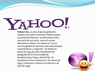 Yahoo! Inc. es una empresa global de
medios con sede en Estados Unidos, posee
un portal de Internet, un directorio web y
una serie de servicios, como el correo
electrónico Yahoo!. Su misión es "ser el
servicio global de Internet más esencial para
consumidores y negocios". Se fundó en
enero de 1994 por dos estudiantes de
postgrado de la Universidad de
Stanford, Jerry Yang y David Filo. Se
constituyó como empresa el 2 de marzo de
1995 y comenzó a cotizar en bolsa el 12 de
abril de 1996.

 