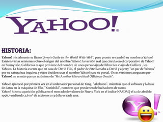 Yahoo! inicialmente se llamó "Jerry's Guide to the World Wide Web", pero pronto se cambió su nombre a Yahoo!
Existen varias versiones sobre el origen del nombre Yahoo!: la versión real que circula en el corporativo de Yahoo!
en Sunnyvale, California es que proviene del nombre de unos personajes del libro Los viajes de Gulliver , los
Yahoos. La historia cuenta que en casa de David Filo, el padre de éste llamaba a David y a Jerry "un par de Yahoos"
por su naturaleza inquieta y éstos deciden usar el nombre Yahoo! para su portal. Otras versiones aseguran que
Yahoo! no es más que un acrónimo de "Yet Another Hierarchical Officious Oracle".
Yahoo! apareció por primera vez en el ordenador personal de Yang, "Akebono", mientras que el software y la base
de datos en la máquina de Filo, "Konishiki", nombres que provienen de luchadores de sumo.
Yahoo! hizo su aparición pública en el mercado de valores de Nueva York en el índice NASDAQ el 12 de abril de
1996, vendiendo 2,6 106 de acciones a 13 dólares cada una.

 