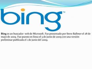 Bing es un buscador web de Microsoft. Fue presentado por Steve Ballmer el 28 de
mayo de 2009. Fue puesto en línea el 3 de junio de 2009 con una versión
preliminar publicada el 1 de junio del 2009.

 