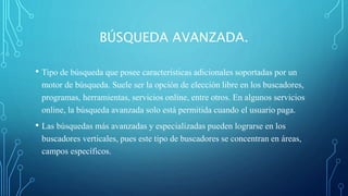 BÚSQUEDA AVANZADA. 
• Tipo de búsqueda que posee características adicionales soportadas por un 
motor de búsqueda. Suele ser la opción de elección libre en los buscadores, 
programas, herramientas, servicios online, entre otros. En algunos servicios 
online, la búsqueda avanzada solo está permitida cuando el usuario paga. 
• Las búsquedas más avanzadas y especializadas pueden lograrse en los 
buscadores verticales, pues este tipo de buscadores se concentran en áreas, 
campos específicos. 
 