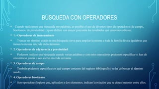 BÚSQUEDA CON OPERADORES 
• Cuando realizamos una búsqueda por palabras, es posible el uso de diversos tipos de operadores (de campo, 
booleanos, de proximidad...) para definir con mayor precisión los resultados que queremos obtener. 
• 1.- Operadores de truncamiento 
• Truncar un término usado en una búsqueda sirve para ampliar la misma a toda la familia léxica (palabras que 
tienen la misma raíz) de dicho término. 
• 2. Operadores de adyacencia y proximidad 
• Podemos realizar una búsqueda usando varias palabras y con estos operadores podemos especificar si han de 
encontrarse juntas o con cierto nivel de cercanía. 
• 3. Operadores de campo 
• También podemos especificar en qué campo concreto del registro bibliográfico se ha de buscar el término 
usado. 
• 4. Operadores booleanos 
• Son operadores lógicos que, aplicados a dos elementos, indican la relación que se desea imponer entre ellos. 
 