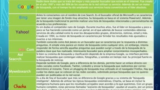 Google 
Nadie tiene dudas que se trata del mejor y más popular buscador que existe en el internet. Fue creado 
en el año 1997 y más del 90% de los usuarios de la red utilizan su servicio. Además de ser un motor 
de búsqueda, con el tiempo ha ido ampliando sus servicios hasta convertirse en el líder absoluto. 
Bing 
Antes lo conocíamos con el nombre de Live Search. Es el buscador oficial de Microsoft y se caracteriza 
por tener una imagen de fondo muy atractiva. Su búsqueda se basa en el sistema Powerset2. Además 
de la búsqueda tradicional te permite realizar una lista de búsquedas relacionadas y personalizarlas de 
acuerdo a tus preferencias. 
Yahoo! 
Es sin dudas el competidor nato de Google. Durante muchos años, fue el líder en búsquedas y poco a 
poco se fue haciendo conocido como un portal, en el que además de buscar contenidos obtenías 
servicios de alta calidad como lo eran los desaparecidos grupos, directorios, noticias, email y más. 
Creada en 1994, su motor de búsqueda se caracteriza por brindar los resultados más ajustados y 
exactos a tus intereses. 
Com 
También conocido como Ask Jeeves es un buscador que se caracteriza por la respuesta a distintas 
preguntas. A simple vista parece un motor de búsqueda como cualquier otro, sin embargo, intenta 
responder de forma sencilla aquellas preguntas que pueden surgir a través de la búsqueda de la 
palabra clave que has realizado. Interesante buscador para ampliar conocimientos insospechados. 
Aol 
Seacrch 
Si bien su sistema de búsqueda y clasificación depende de la empresa Google, su interface permite 
realizar búsquedas que contengan videos, fotografías, y sonidos en tiempo real. Su principal fuerte es 
la búsqueda de noticias 
Mywebsearch 
Depende también de Google, pero a diferencia de los demás, permite hacer un enlace directo con 
redes sociales como Facebook, Twitter, Linkedin y enviar la búsqueda que realicemos por correo 
electrónico al instante. Tiene un plugging de búsqueda muy utilizado en el navegador Firefox. Hay que 
cuidar los datos que se colocan en las redes sociales, sobretodo porque búsquedas que no quieres 
pueden ser publicadas en la red social. 
Chacha 
Es a día de hoy el buscador que más se diferencia de Google gracias a su sistema de “búsqueda 
inteligente”. Además de utilizar las típicas búsquedas sistemáticas, Chacha, se basa en incluir la 
inteligencia humana para que los resultados arrojados sean acordes a lo que queremos. Con un grupo 
humano completo, estas personas llamadas “asesores de búsquedas”, ayudan al usuario, por un precio 
muy bajo, a obtener lo que busca sin tener que leer publicidades ni pasar por tantas páginas con 
 