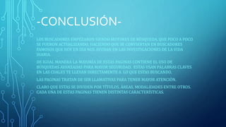 -CONCLUSIÓN-LOS 
BUSCADORES EMPEZARON SIENDO MOTORES DE BÚSQUEDA, QUE POCO A POCO 
SE FUERON ACTUALIZANDO, HACIENDO QUE SE CONVIERTAN EN BUSCADORES 
FAMOSOS QUE HOY EN DÍA NOS AYUDAN EN LAS INVESTIGACIONES DE LA VIDA 
DIARIA. 
DE IGUAL MANERA LA MAYORÍA DE ESTAS PAGINAS CONTIENE EL USO DE 
BÚSQUEDAS AVANZADAS PARA MAYOR SEGURIDAD. ESTAS USAN PALABRAS CLAVES 
EN LAS CUALES TE LLEVAN DIRECTAMENTE A LO QUE ESTAS BUSCANDO. 
LAS PAGINAS TRATAN DE SER LLAMATIVAS PARA TENER MAYOR ATENCIÓN. 
CLARO QUE ESTAS SE DIVIDEN POR TÍTULOS, ÁREAS, MODALIDADES ENTRE OTROS. 
CADA UNA DE ESTAS PAGINAS TIENEN DISTINTAS CARACTERÍSTICAS. 
