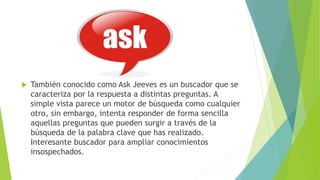  También conocido como Ask Jeeves es un buscador que se
caracteriza por la respuesta a distintas preguntas. A
simple vista parece un motor de búsqueda como cualquier
otro, sin embargo, intenta responder de forma sencilla
aquellas preguntas que pueden surgir a través de la
búsqueda de la palabra clave que has realizado.
Interesante buscador para ampliar conocimientos
insospechados.
 
