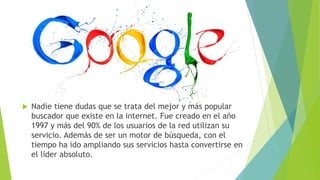  Nadie tiene dudas que se trata del mejor y más popular
buscador que existe en la internet. Fue creado en el año
1997 y más del 90% de los usuarios de la red utilizan su
servicio. Además de ser un motor de búsqueda, con el
tiempo ha ido ampliando sus servicios hasta convertirse en
el líder absoluto.
 