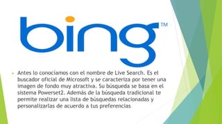  Antes lo conocíamos con el nombre de Live Search. Es el
buscador oficial de Microsoft y se caracteriza por tener una
imagen de fondo muy atractiva. Su búsqueda se basa en el
sistema Powerset2. Además de la búsqueda tradicional te
permite realizar una lista de búsquedas relacionadas y
personalizarlas de acuerdo a tus preferencias
 