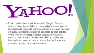  Es sin dudas el competidor nato de Google. Durante
muchos años, fue el líder en búsquedas y poco a poco se
fue haciendo conocido como un portal, en el que además
de buscar contenidos obtenías servicios de alta calidad
como lo eran los desaparecidos grupos, directorios,
noticias, email y más. Creada en 1994, su motor de
búsqueda se caracteriza por brindar los resultados más
ajustados y exactos a tus intereses.
 