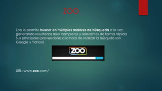 ZOO
Zoo le permite buscar en múltiples motores de búsqueda a la vez ,
generando resultados muy completos y relevantes de forma rápida
Sus principales proveedores a la hora de realizar la búsquda son
Google y Yahoo!.
URL: www.zoo.com/
 