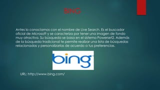BING
Antes lo conocíamos con el nombre de Live Search. Es el buscador
oficial de Microsoft y se caracteriza por tener una imagen de fondo
muy atractiva. Su búsqueda se basa en el sistema Powerset2. Además
de la búsqueda tradicional te permite realizar una lista de búsquedas
relacionadas y personalizarlas de acuerdo a tus preferencias.
URL: http://www.bing.com/
 