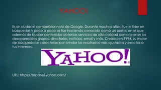 YAHOO!
Es sin dudas el competidor nato de Google. Durante muchos años, fue el líder en
búsquedas y poco a poco se fue haciendo conocido como un portal, en el que
además de buscar contenidos obtenías servicios de alta calidad como lo eran los
desaparecidos grupos, directorios, noticias, email y más. Creada en 1994, su motor
de búsqueda se caracteriza por brindar los resultados más ajustados y exactos a
tus intereses.
URL: https://espanol.yahoo.com/
 