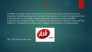 ASK
También conocido como Ask Jeeves es un buscador que se caracteriza por la
respuesta a distintas preguntas. A simple vista parece un motor de búsqueda como
cualquier otro, sin embargo, intenta responder de forma sencilla aquellas
preguntas que pueden surgir a través de la búsqueda de la palabra clave que has
realizado. Interesante buscador para ampliar conocimientos insospechados.
URL: http://www.ask.com/
 