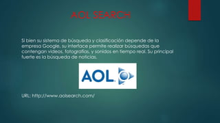 AOL SEARCH
Si bien su sistema de búsqueda y clasificación depende de la
empresa Google, su interface permite realizar búsquedas que
contengan videos, fotografías, y sonidos en tiempo real. Su principal
fuerte es la búsqueda de noticias.
URL: http://www.aolsearch.com/
 
