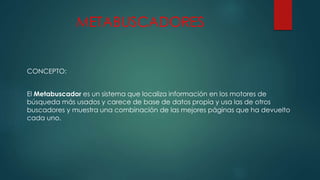 METABUSCADORES
CONCEPTO:
El Metabuscador es un sistema que localiza información en los motores de
búsqueda más usados y carece de base de datos propia y usa las de otros
buscadores y muestra una combinación de las mejores páginas que ha devuelto
cada uno.
 