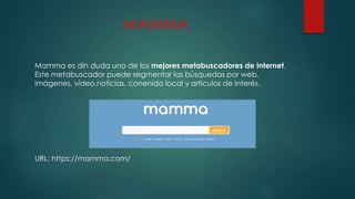 MAMMA
Mamma es din duda uno de los mejores metabuscadores de Internet.
Este metabuscador puede segmentar las búsquedas por web,
imágenes, video,noticias, conenido local y articulos de interés.
URL: https://mamma.com/
 