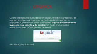 LIXQUICK
Cuando realiza una búsqueda con Ixquick, usted está utilizando, de
manera simultánea y anónima, los motores de búsqueda mas
populares. Combinados, estos buscadores Ixquick proporciona una
busqueda muy sencilla y de calidad. Sin duda el unos de los
metabuscadores más populares de la red.
URL: https://ixquick.com/
 
