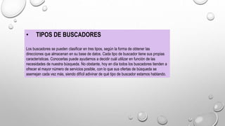 • TIPOS DE BUSCADORES
Los buscadores se pueden clasificar en tres tipos, según la forma de obtener las
direcciones que almacenan en su base de datos. Cada tipo de buscador tiene sus propias
características. Conocerlas puede ayudarnos a decidir cuál utilizar en función de las
necesidades de nuestra búsqueda. No obstante, hoy en día todos los buscadores tienden a
ofrecer el mayor número de servicios posible, con lo que sus ofertas de búsqueda se
asemejan cada vez más, siendo difícil adivinar de qué tipo de buscador estamos hablando.
 