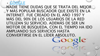 • GOOGLE
NADIE TIENE DUDAS QUE SE TRATA DEL MEJOR
Y MÁS POPULAR BUSCADOR QUE EXISTE EN LA
INTERNET. FUE CREADO EN EL AÑO 1997 Y
MÁS DEL 90% DE LOS USUARIOS DE LA RED
UTILIZAN SU SERVICIO. ADEMÁS DE SER UN
MOTOR DE BÚSQUEDA, CON EL TIEMPO HA IDO
AMPLIANDO SUS SERVICIOS HASTA
CONVERTIRSE EN EL LÍDER ABSOLUTO.
 