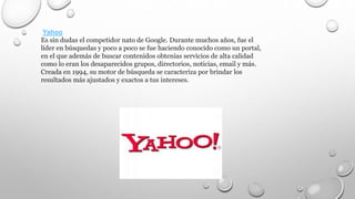 Yahoo
Es sin dudas el competidor nato de Google. Durante muchos años, fue el
líder en búsquedas y poco a poco se fue haciendo conocido como un portal,
en el que además de buscar contenidos obtenías servicios de alta calidad
como lo eran los desaparecidos grupos, directorios, noticias, email y más.
Creada en 1994, su motor de búsqueda se caracteriza por brindar los
resultados más ajustados y exactos a tus intereses.
 