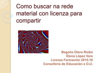 Como buscar na rede
material con licenza para
compartir
Begoña Otero Riobó
Elena López Vara
Licenza Formación 2015-16
Consellería de Educación e O.U.
 