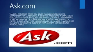 Ask.com
TAMBIÉN CONOCIDO COMO ASK JEEVES ES UN BUSCADOR QUE SE
CARACTERIZA POR LA RESPUESTA A DISTINTAS PREGUNTAS. A SIMPLE VISTA
PARECE UN MOTOR DE BÚSQUEDA COMO CUALQUIER OTRO, SIN EMBARGO,
INTENTA RESPONDER DE FORMA SENCILLA AQUELLAS PREGUNTAS QUE
PUEDEN SURGIR A TRAVÉS DE LA BÚSQUEDA DE LA PALABRA CLAVE QUE HAS
REALIZADO. INTERESANTE BUSCADOR PARA AMPLIAR CONOCIMIENTOS
INSOSPECHADOS
 