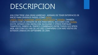 DESCRIPCION
ASK.COM TIENE UNA GRAN VARIEDAD . ADEMÁS DE TENER INTERFACES DE
INICIO PARA DIVERSOS PAÍSES, COMO REINO
UNIDO, ITALIA, ALEMANIA, JAPÓN, PAÍSES BAJOS Y ESPAÑA, TAMBIÉN
CUENTA CON LA VERSIÓN DE ASK PARA NIÑOS, ASÍ COMO CON TEOMA,
EXCITE, MYWAY.COM, IWON.COM, BLOGLINES Y OTROS PORTALES
TEMÁTICOS. DEBIDO AL TRÁFICO COMBINADO ENTRE TODOS SUS SITIOS
WEB, ASK.COM FUE UNA DE LAS DIEZ COMPAÑÍAS CON MÁS VISITAS EN
ESTADOS UNIDOS EN SEPTIEMBRE DE 2004.
 