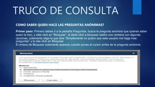 TRUCO DE CONSULTA
COMO SABER QUIEN HACE LAS PREGUNTAS ANÓNIMAS?
Primer paso: Primero debes ir a la pestaña Preguntas, busca la pregunta anónima que quieres saber
quien la hizo, y dale click en “Bloquear”, al darle click a bloquear saldra una ventana con algunas
opciones, solamente elige la que dice “Simplemente no quiero que este usuario me haga mas
preguntas” y le das click en Bloquear.
El enlace de Bloquear solamente aparece cuando pones el cursor arriba de la pregunta anónima.
 