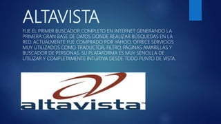 ALTAVISTA
FUE EL PRIMER BUSCADOR COMPLETO EN INTERNET GENERANDO LA
PRIMERA GRAN BASE DE DATOS DONDE REALIZAR BÚSQUEDAS EN LA
RED. ACTUALMENTE FUE COMPRADO POR YAHOO. OFRECE SERVICIOS
MUY UTILIZADOS COMO TRADUCTOR, FILTRO, PÁGINAS AMARILLAS Y
BUSCADOR DE PERSONAS. SU PLATAFORMA ES MUY SENCILLA DE
UTILIZAR Y COMPLETAMENTE INTUITIVA DESDE TODO PUNTO DE VISTA.
 