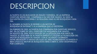DESCRIPCION
ALTAVISTA ES UN BUSCADOR EN INGLÉS Y ESPAÑOL, DE LA EMPRESA
OVERTURE SERVICE INC. COMPRADA A SU VEZ POR YAHOO!. SU SEDE SE
ENCUENTRA EN CALIFORNIA Y SE REALIZAN UNAS 61.000 BÚSQUEDAS CADA
DÍA.
EL NOMBRE ALTAVISTA SE REFIERE A UN MOTOR DE
BÚSQUEDA DE INTERNET Y A LA EMPRESA QUE LO GESTIONA.
EN FEBRERO DE 2003, ALTAVISTA FUE COMPRADA POR OVERTURE SERVICES,
INC. EN OCTUBRE DE 2003, OVERTURE FUE ADQUIRIDA POR YAHOO!.
EN AGOSTO DE 2004, POCO DESPUÉS DE LA ADQUISICIÓN POR PARTE DE
YAHOO!, EL SITIO WEB DE ALTAVISTA EMPEZÓ A UTILIZAR LA TECNOLOGÍA DEL
MOTOR DE BÚSQUEDA DE YAHOO!. CON EL ACUERDO CELEBRADO
ENTRE MICROSOFT Y YAHOO! EN JULIO DE 2009, POSIBLEMENTE ALTAVISTA O
BIEN UTILICE EL MOTOR DE BÚSQUEDAS BING O BIEN EL SITIO DESAPAREZCA
POR COMPLETO.
 