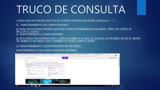 TRUCO DE CONSULTA
1.PARA BUSCAR FRASES EXACTAS SE PUEDEN INTRODUCIR ENTRE COMILLAS ( " ").
EJ. "MANTENIMIENTO DE COMPUTADORES"
2. PARA ENCONTRAR PÁGINAS QUE INCLUYAN DETERMINADAS PALABRAS, PERO NO OTRAS SE
INCLUYE EL SIGNO ' - '
EJ. MANTENIMIENTO-COMPUTADORES
3. SI SE DESEA ENCONTRAR UNA U OTRA PALABRA A LA VEZ, SE COLOCA LA PALABRA OR EN EL MEDIO
DE AMBAS O EN DADO CASO TAMBIÉN SE PUEDE USAR EL SIGNO ''
EJ. MANTENIMIENTO (COMPUTADORES OR NEVERAS)
MANTENIMIENTO DE (COMPUTADORES NEVERAS)
 