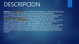 DESCRIPCION
GOOGLE ES LA PÁGINA WEB MÁS POPULAR DEL MUNDO Y EL MOTOR DE BÚSQUEDA
MÁS UTILIZADO A NIVEL MUNDIAL. SE TRATA DE UNA ORGANIZACIÓN
MULTINACIONAL, QUE GIRA EN TORNO AL POPULAR MOTOR DE BÚSQUEDA DE LA
EMPRESA. OTRAS EMPRESAS DE GOOGLE INCLUYEN ANÁLISIS DE BÚSQUEDAS
EN INTERNET, COMPUTACIÓN EN NUBE, TECNOLOGÍAS DE PUBLICIDAD,
APLICACIONES WEB, NAVEGADOR Y DESARROLLO DEL SISTEMA OPERATIVO. SEGÚN
LA COMPAÑÍA, EL NOMBRE DERIVA DE LA PALABRA GOOGOL QUE REFLEJA LA
“MISIÓN” DE SUS FUNDADORES “PARA ORGANIZAR UNA CANTIDAD
APARENTEMENTE INFINITA DE INFORMACIÓN EN LA WEB”. GOOGOL ES EL NOMBRE
DE UN NÚMERO CREADO POR MILTON SIRROTA A LOS NUEVE AÑOS DE EDAD,
SOBRINO DEL MATEMÁTICO EDWARD KASNER; SE TRATA DE UN UNO SEGUIDO DE
CIEN CEROS, O LO QUE ES LO MISMO, EN NOTACIÓN CIENTÍFICA, UNO POR DIEZ A
LA CIEN.
 