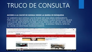 TRUCO DE CONSULTA
ACCEDE A LA CACHÉ DE GOOGLE DESDE LA BARRA DE BÚSQUEDA
YA SABEMOS QUE GOOGLE CACHE PUEDE SER UNA GRAN HERRAMIENTA,
PERO NO HAY NECESIDAD DE BUSCAR LA PÁGINA Y LUEGO BUSCAR EL ENLACE
A LA CACHÉ. SIMPLEMENTE ESCRIBE CACHE: ANTES DE LA URL DEL SITIO (POR
EJEMPLO, CACHE: HTTP: //ES.GIZMODO.COM) . SI GOOGLE TIENE EL SITIO EN
SU CACHÉ, LO MOSTRARÁ INMEDIATAMENTE.
 